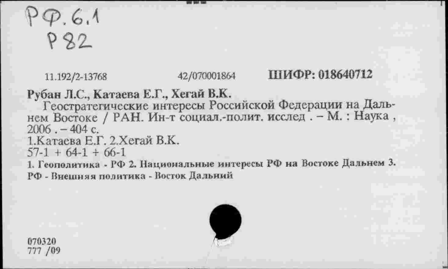 ﻿11.192/2-13768	42/070001864 ШИФР: 018640712
Рубан Л.С., Катаева Е.Г., Хегай В.К.
Геостратегические интересы Российской Федерации на Дальнем Востоке / РАН. Ин-т социал .-полит, исслед . - М. : Наука , 9006 _ 46)4 с
1.Катаева Е.Г. 2.Хегай В.К.
57-1 + 64-1 + 66-1
1. Геополитика - РФ 2. Национальные интересы РФ на Востоке Дальнем 3. РФ - Внешняя политика - Восток Дальний
070320
777 /09